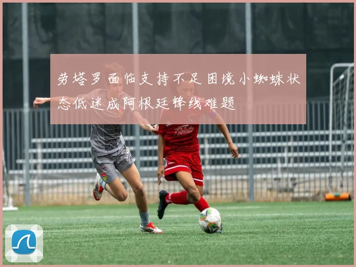 劳塔罗面临支持不足困境小蜘蛛状态低迷成阿根廷锋线难题