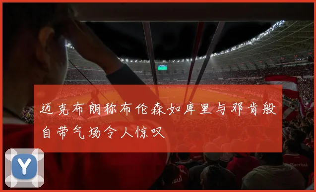 迈克布朗称布伦森如库里与邓肯般自带气场令人惊叹