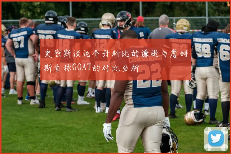 史密斯谈论乔丹科比的谦逊与詹姆斯自称GOAT的对比分析