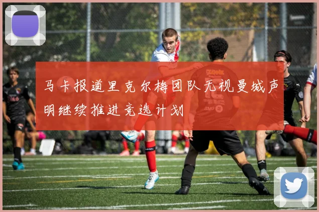 马卡报道里克尔梅团队无视曼城声明继续推进竞选计划