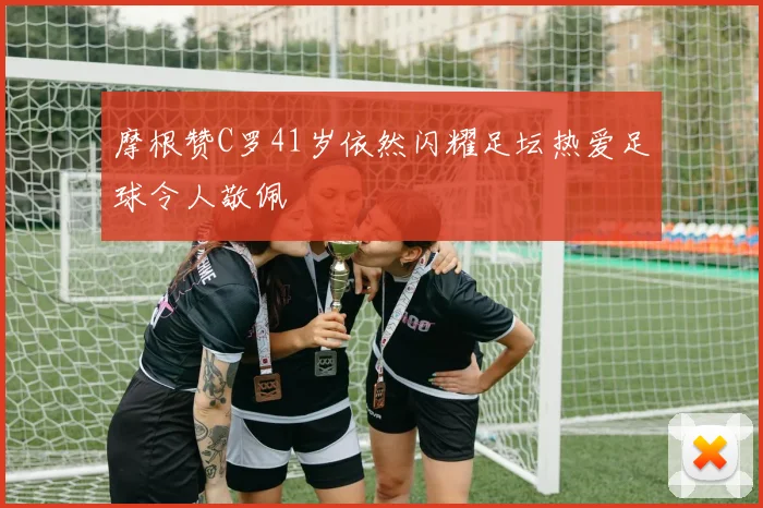 摩根赞C罗41岁依然闪耀足坛热爱足球令人敬佩