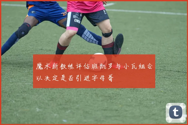 魔术新教练评估班凯罗与小瓦组合以决定是否引进字母哥