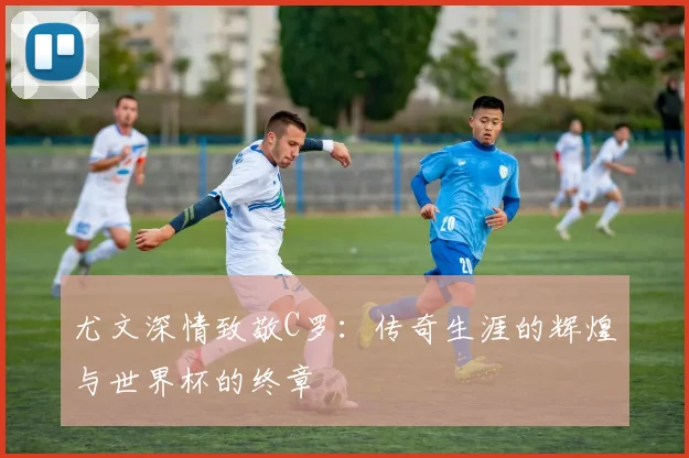 尤文深情致敬C罗：传奇生涯的辉煌与世界杯的终章