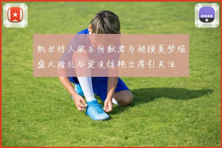 凯尔特人股东何猷君与超模奚梦瑶盛大婚礼谷爱凌惊艳出席引关注