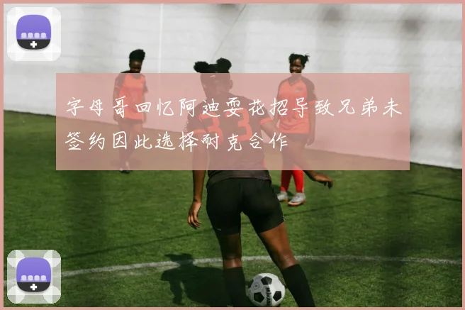 字母哥回忆阿迪耍花招导致兄弟未签约因此选择耐克合作
