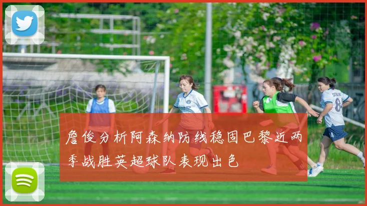 詹俊分析阿森纳防线稳固巴黎近两季战胜英超球队表现出色
