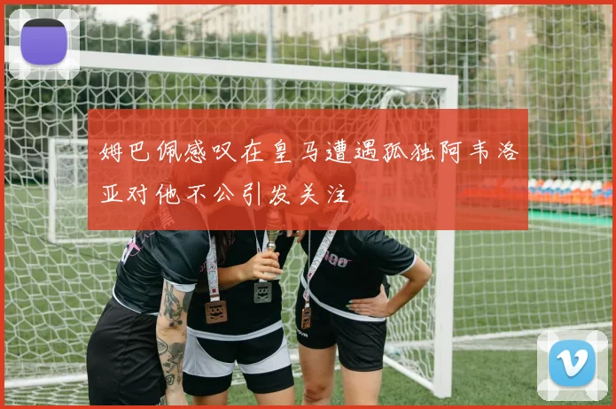 姆巴佩感叹在皇马遭遇孤独阿韦洛亚对他不公引发关注