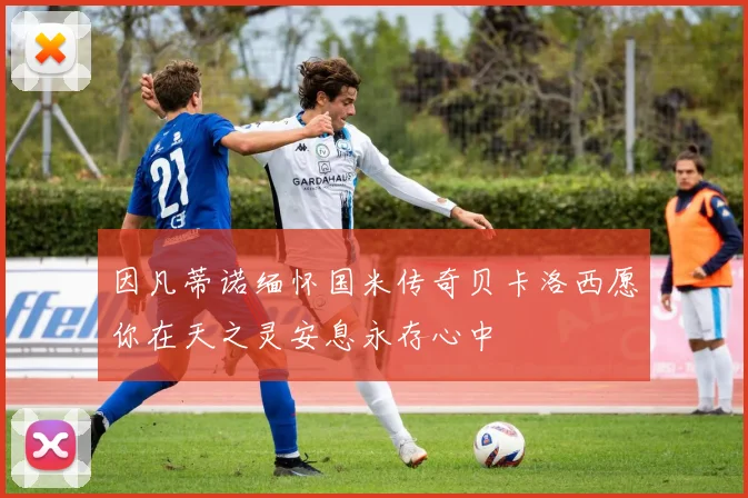 因凡蒂诺缅怀国米传奇贝卡洛西愿你在天之灵安息永存心中