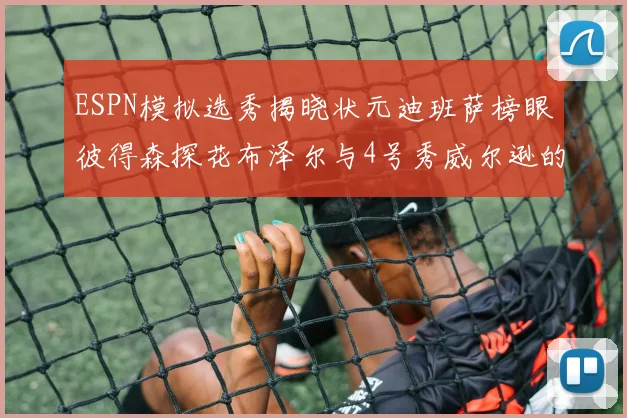 ESPN模拟选秀揭晓状元迪班萨榜眼彼得森探花布泽尔与4号秀威尔逊的精彩表现