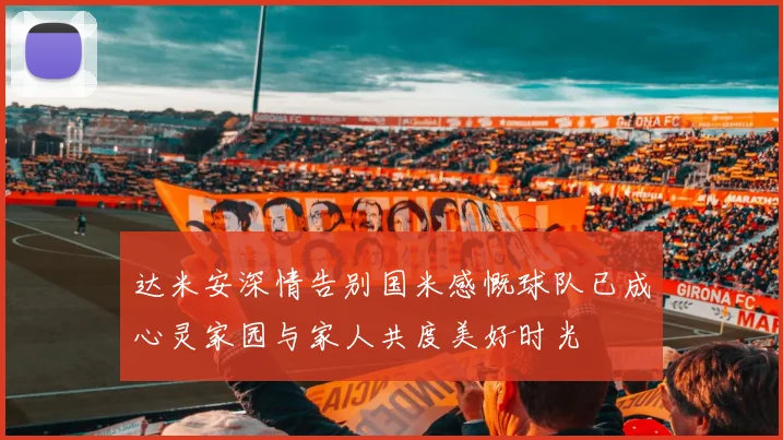达米安深情告别国米感慨球队已成心灵家园与家人共度美好时光