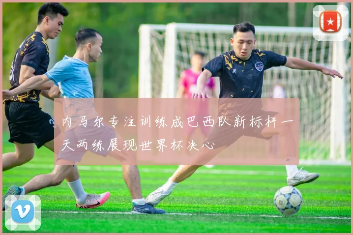 内马尔专注训练成巴西队新标杆一天两练展现世界杯决心