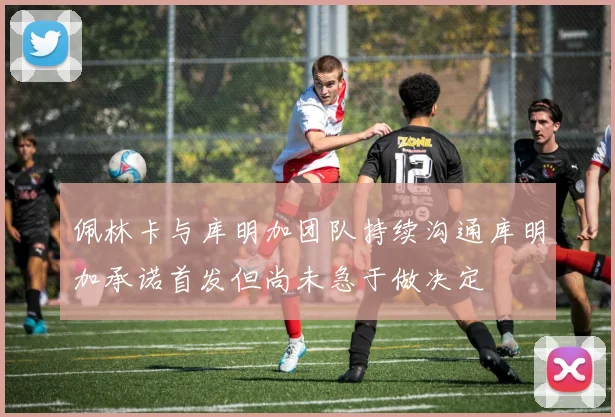 佩林卡与库明加团队持续沟通库明加承诺首发但尚未急于做决定